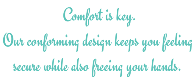 Comfort is key. Our conforming design keeps you feeling secure while also freeing your hands.
